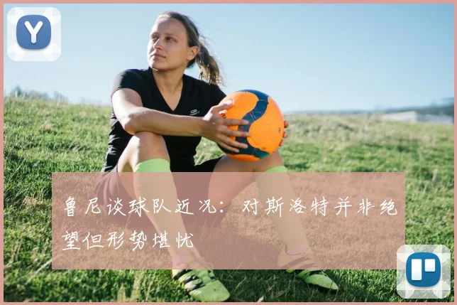 鲁尼谈球队近况：对斯洛特并非绝望但形势堪忧
