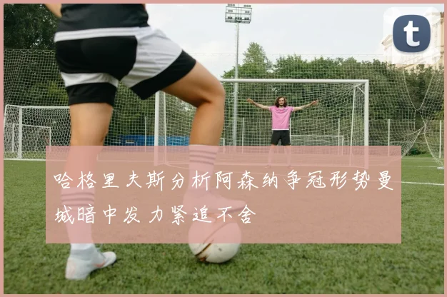 哈格里夫斯分析阿森纳争冠形势曼城暗中发力紧追不舍