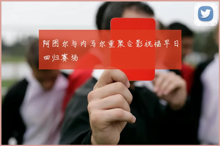 阿图尔与内马尔重聚合影祝福早日回归赛场