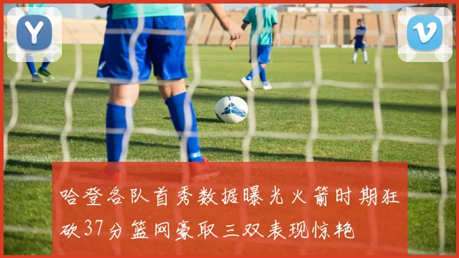 哈登各队首秀数据曝光火箭时期狂砍37分篮网豪取三双表现惊艳