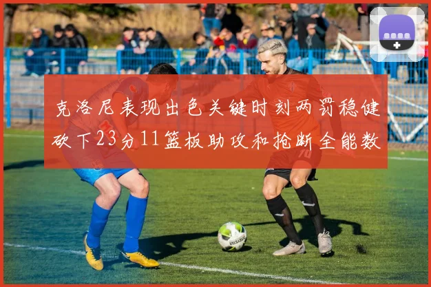 克洛尼表现出色关键时刻两罚稳健砍下23分11篮板助攻和抢断全能数据