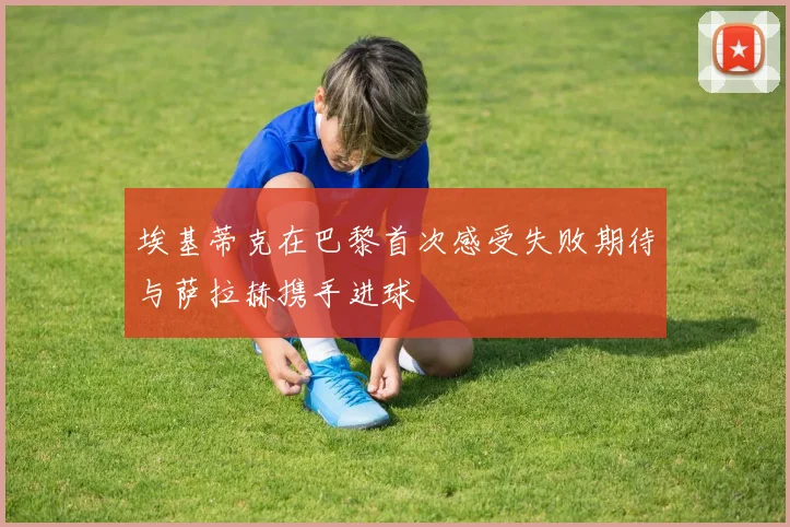 埃基蒂克在巴黎首次感受失败期待与萨拉赫携手进球