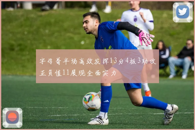 字母哥半场高效发挥13分4板3助攻正负值11展现全面实力