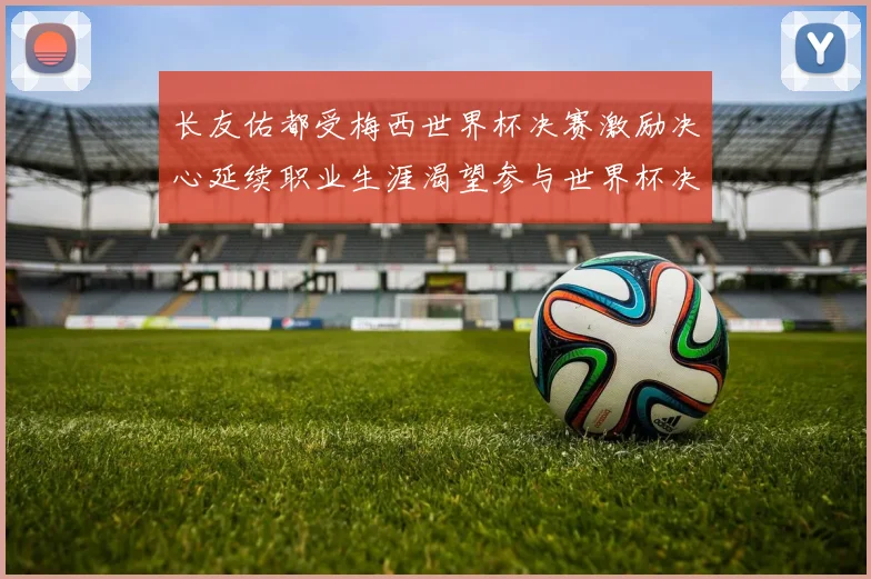 长友佑都受梅西世界杯决赛激励决心延续职业生涯渴望参与世界杯决赛