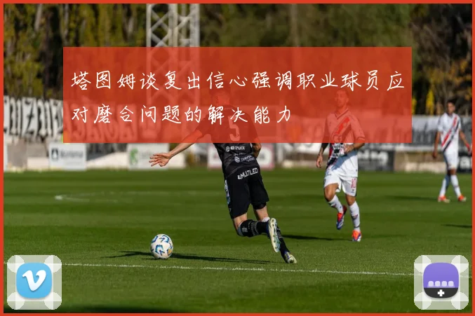 塔图姆谈复出信心强调职业球员应对磨合问题的解决能力