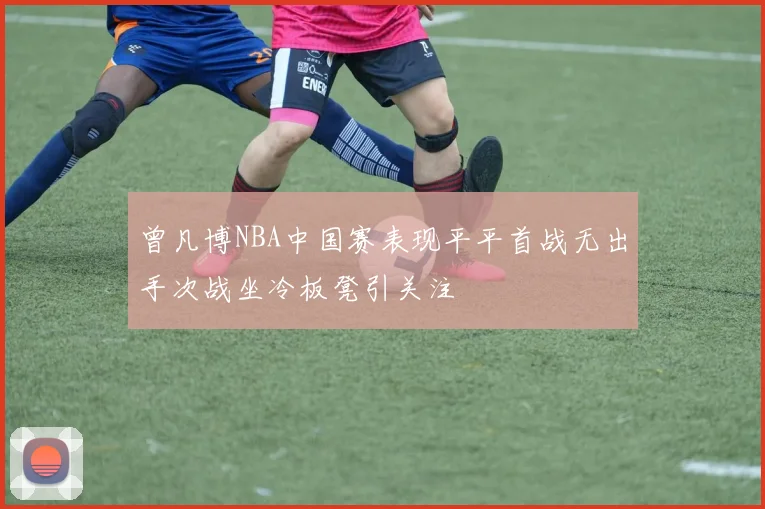 曾凡博NBA中国赛表现平平首战无出手次战坐冷板凳引关注