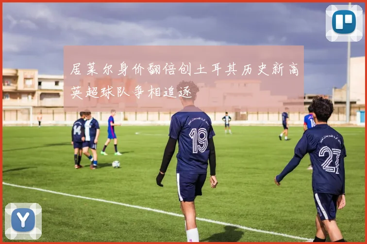 居莱尔身价翻倍创土耳其历史新高英超球队争相追逐