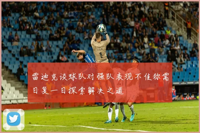 雷迪克谈球队对强队表现不佳称需日复一日探索解决之道