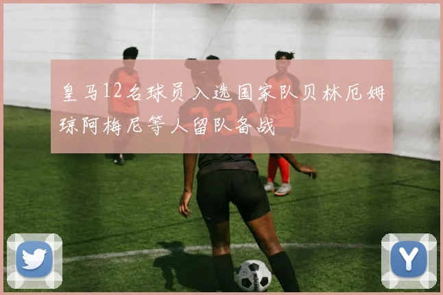 皇马12名球员入选国家队贝林厄姆琼阿梅尼等人留队备战