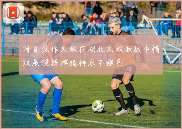 河南焦作文旅在湖北文旅激战中惜败展现拼搏精神永不褪色