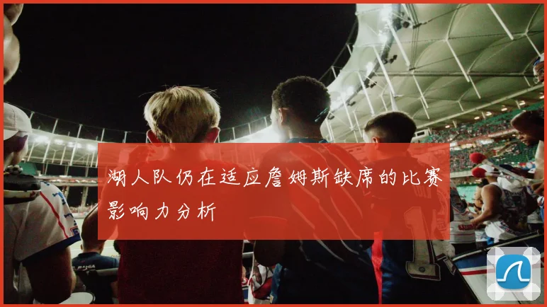 湖人队仍在适应詹姆斯缺席的比赛影响力分析