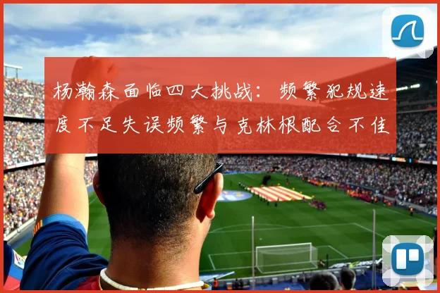杨瀚森面临四大挑战：频繁犯规速度不足失误频繁与克林根配合不佳