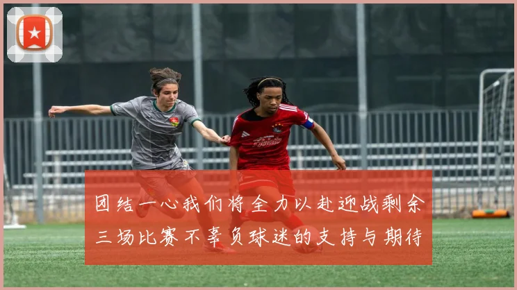 团结一心我们将全力以赴迎战剩余三场比赛不辜负球迷的支持与期待