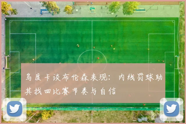 乌度卡谈布伦森表现：内线罚球助其找回比赛节奏与自信