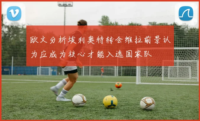 欧文分析埃利奥特转会维拉前景认为应成为核心才能入选国家队