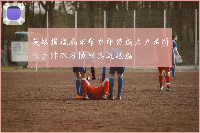 英媒报道威尔希尔即将成为卢顿新任主帅双方协议接近达成