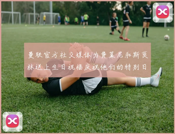 曼联官方社交媒体为费莱尼和斯莫林送上生日祝福庆祝他们的特别日子