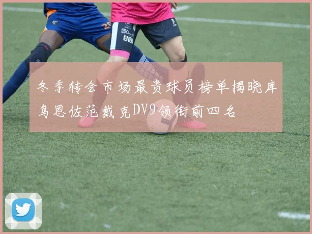 冬季转会市场最贵球员榜单揭晓库鸟恩佐范戴克DV9领衔前四名