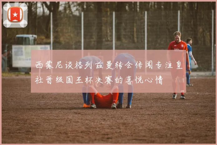 西蒙尼谈格列兹曼转会传闻专注皇社晋级国王杯决赛的喜悦心情