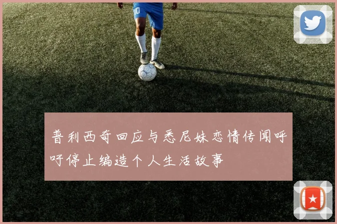 普利西奇回应与悉尼妹恋情传闻呼吁停止编造个人生活故事
