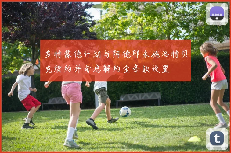 多特蒙德计划与阿德耶米施洛特贝克续约并考虑解约金条款设置