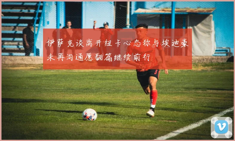 伊萨克谈离开纽卡心态称与埃迪豪未再沟通愿翻篇继续前行