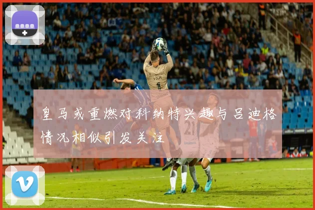 皇马或重燃对科纳特兴趣与吕迪格情况相似引发关注