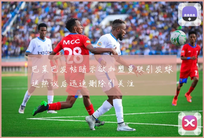 巴莱巴发帖暗示欲加盟曼联引发球迷热议后迅速删除引关注