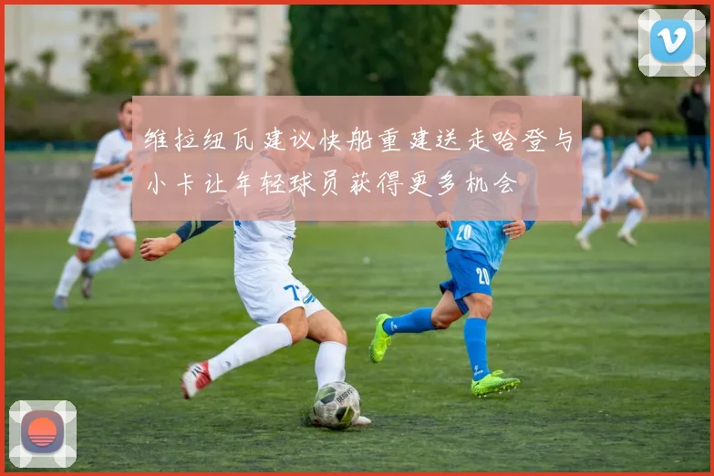 维拉纽瓦建议快船重建送走哈登与小卡让年轻球员获得更多机会