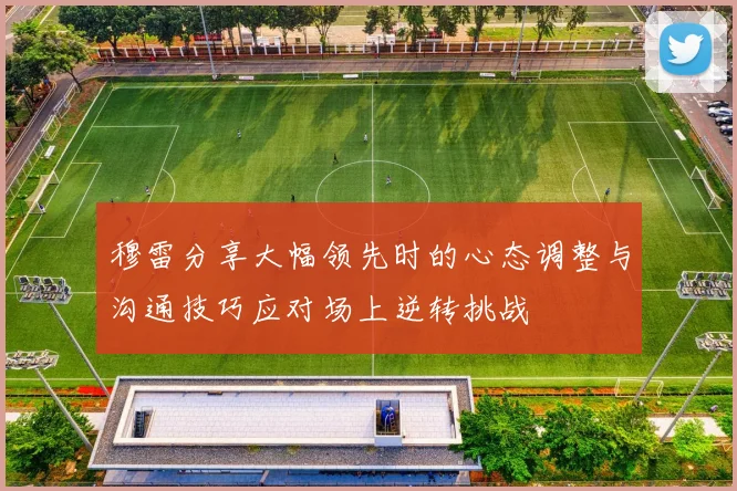 穆雷分享大幅领先时的心态调整与沟通技巧应对场上逆转挑战