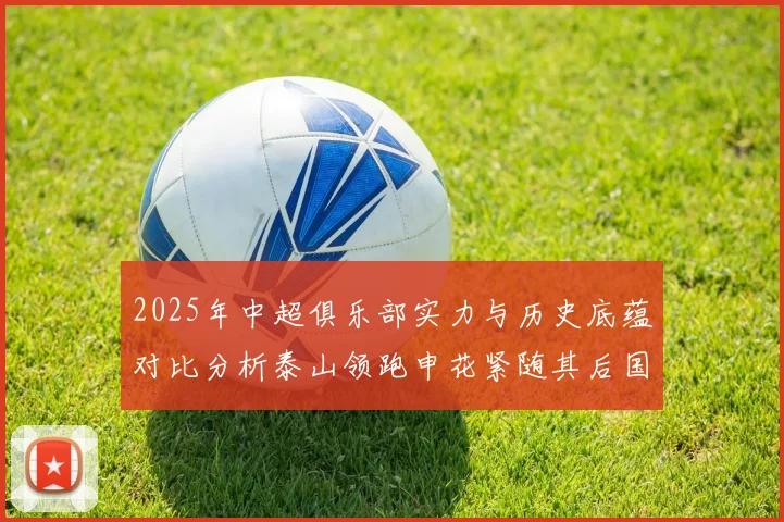 2025年中超俱乐部实力与历史底蕴对比分析泰山领跑申花紧随其后国安位居第三