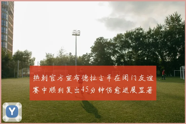 热刺官方宣布德拉古辛在闭门友谊赛中顺利复出45分钟伤愈进展显著