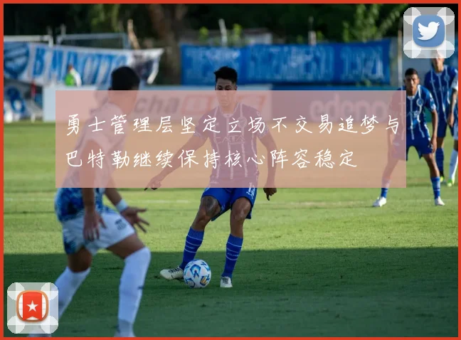 勇士管理层坚定立场不交易追梦与巴特勒继续保持核心阵容稳定