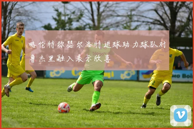 略伦特称瑟尔洛特进球助力球队对鲁杰里融入表示欣喜