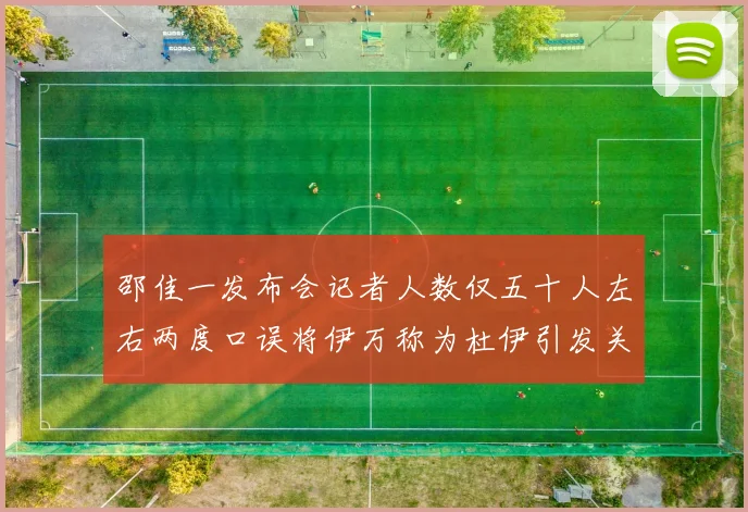 邵佳一发布会记者人数仅五十人左右两度口误将伊万称为杜伊引发关注