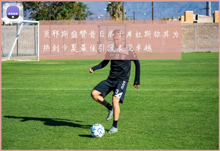莫耶斯盛赞昔日弟子库杜斯称其为热刺今夏最佳引援表现卓越